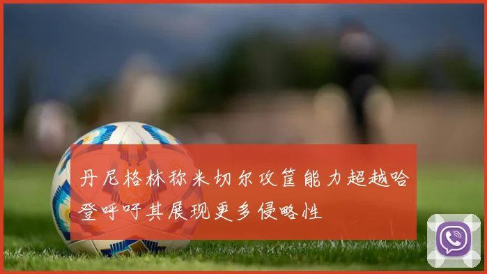 丹尼格林称米切尔攻筐能力超越哈登呼吁其展现更多侵略性