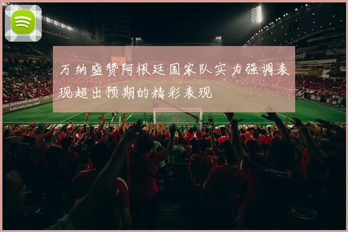 万纳盛赞阿根廷国家队实力强调表现超出预期的精彩表现