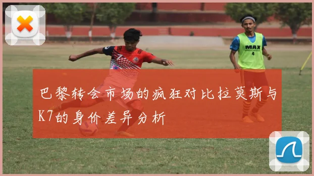 巴黎转会市场的疯狂对比拉莫斯与K7的身价差异分析