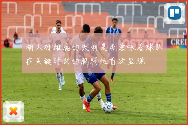 湖人对雄鹿的失利是否意味着球队在关键时刻的脆弱性首次显现