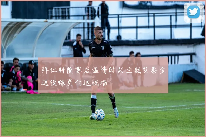 拜仁科隆赛后温情时刻主裁艾泰金退役球员们送祝福