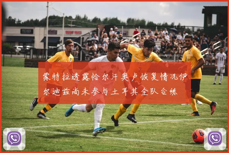 蒙特拉透露恰尔汗奥卢恢复情况伊尔迪兹尚未参与土耳其全队合练
