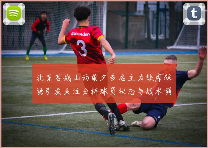 北京客战山西前夕多名主力缺席踩场引发关注分析球员状态与战术调整