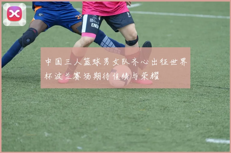 中国三人篮球男女队齐心出征世界杯波兰赛场期待佳绩与荣耀