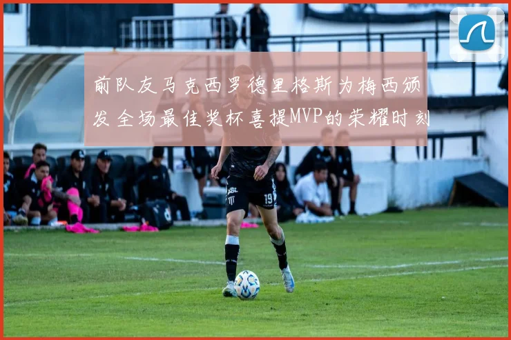前队友马克西罗德里格斯为梅西颁发全场最佳奖杯喜提MVP的荣耀时刻