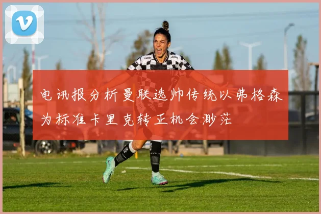 电讯报分析曼联选帅传统以弗格森为标准卡里克转正机会渺茫