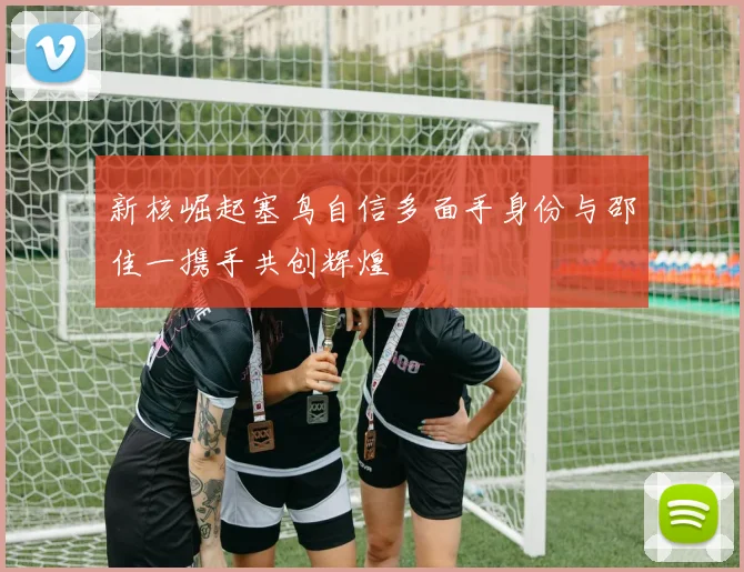 新核崛起塞鸟自信多面手身份与邵佳一携手共创辉煌
