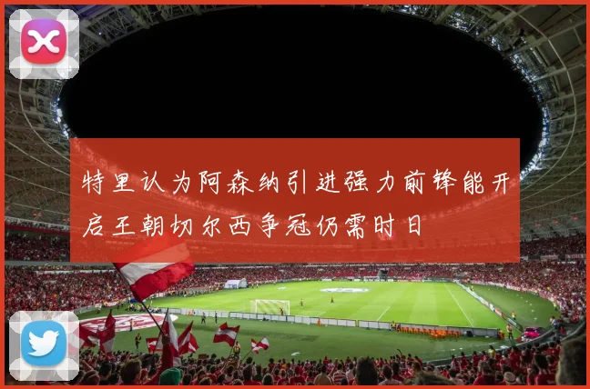 特里认为阿森纳引进强力前锋能开启王朝切尔西争冠仍需时日