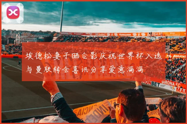 埃德松妻子晒合影庆祝世界杯入选与曼联转会喜讯分享爱意满满