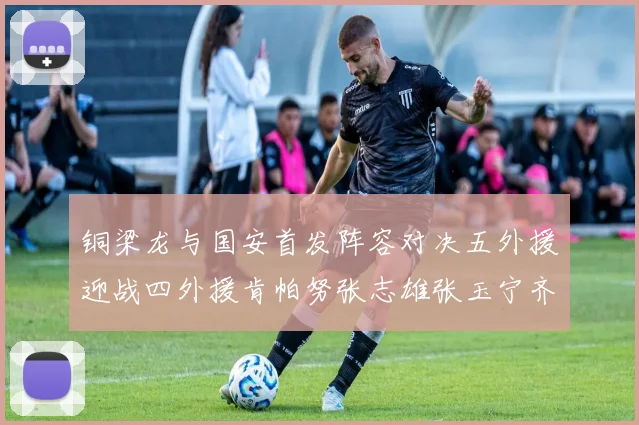 铜梁龙与国安首发阵容对决五外援迎战四外援肯帕努张志雄张玉宁齐上阵
