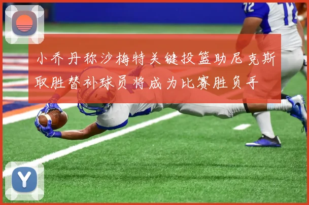 小乔丹称沙梅特关键投篮助尼克斯取胜替补球员将成为比赛胜负手