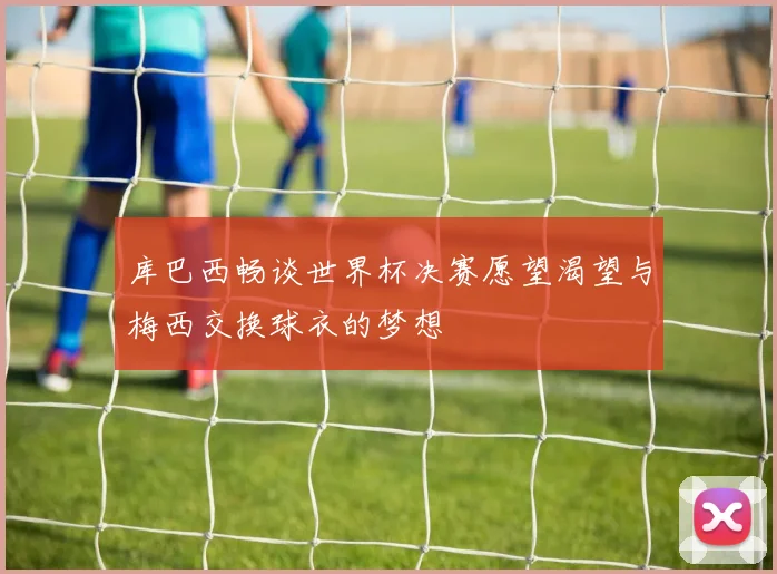库巴西畅谈世界杯决赛愿望渴望与梅西交换球衣的梦想
