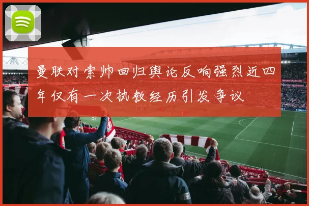 曼联对索帅回归舆论反响强烈近四年仅有一次执教经历引发争议
