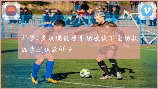 34岁J罗表现低迷半场被换下全场数据惨淡仅获66分