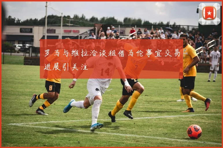 罗马与维拉洽谈租借马伦事宜交易进展引关注