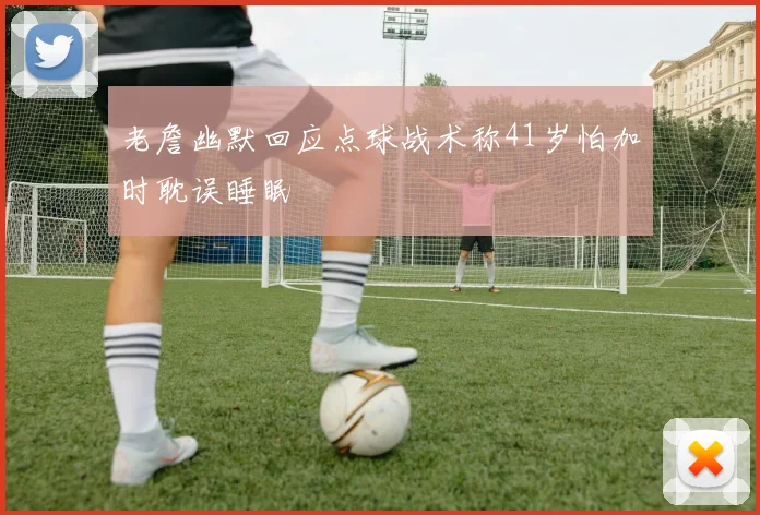 老詹幽默回应点球战术称41岁怕加时耽误睡眠