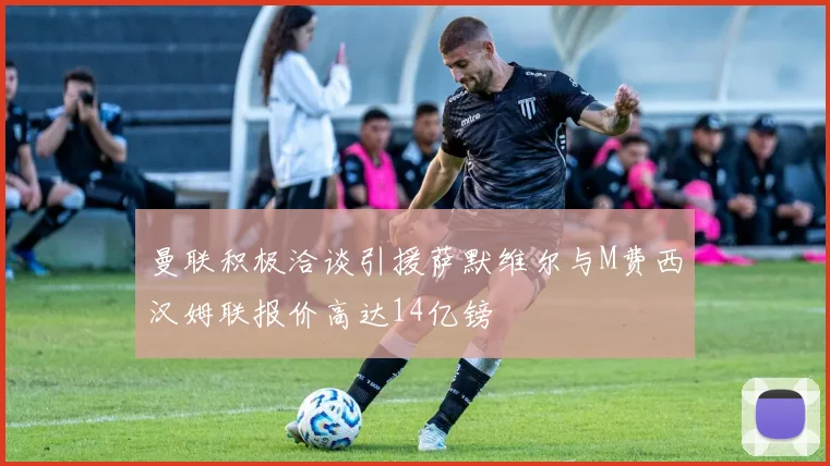 曼联积极洽谈引援萨默维尔与M费西汉姆联报价高达14亿镑