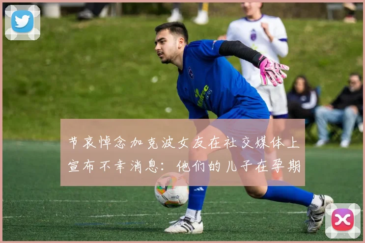 节哀悼念加克波女友在社交媒体上宣布不幸消息:他们的儿子在孕期夭折