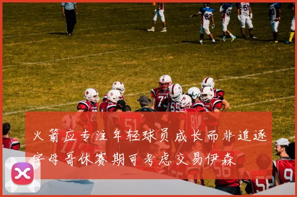火箭应专注年轻球员成长而非追逐字母哥休赛期可考虑交易伊森