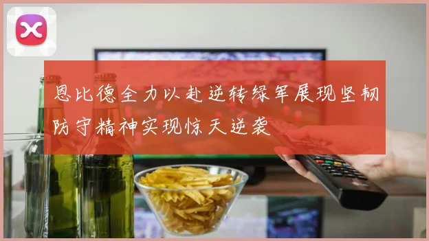 恩比德全力以赴逆转绿军展现坚韧防守精神实现惊天逆袭