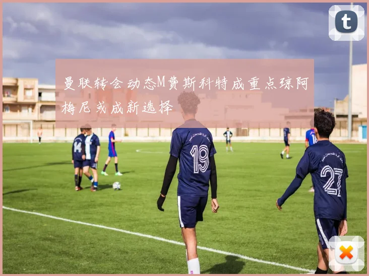 曼联转会动态M费斯科特成重点琼阿梅尼或成新选择