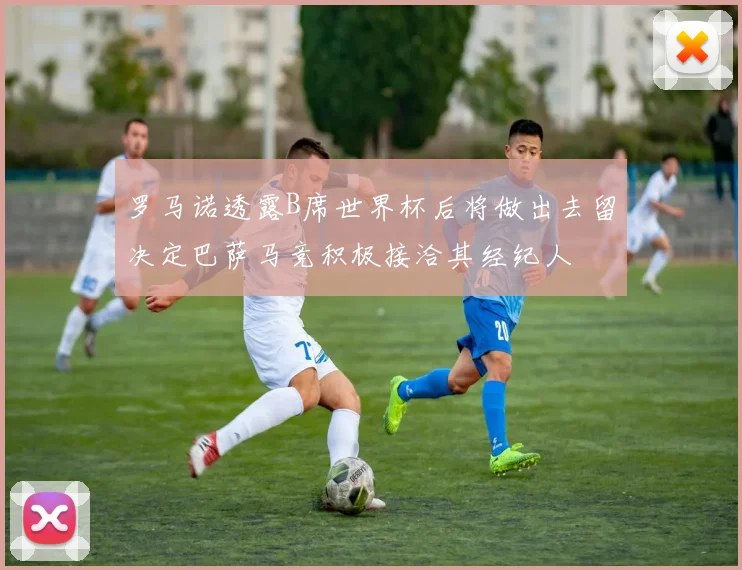 罗马诺透露B席世界杯后将做出去留决定巴萨马竞积极接洽其经纪人