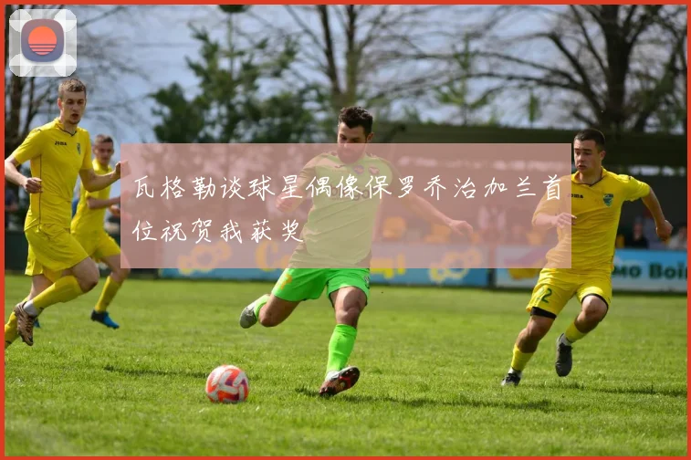 瓦格勒谈球星偶像保罗乔治加兰首位祝贺我获奖