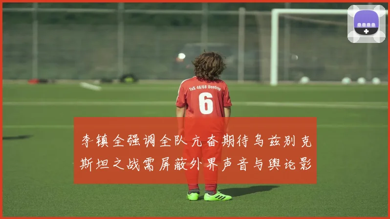 李镇全强调全队亢奋期待乌兹别克斯坦之战需屏蔽外界声音与舆论影响