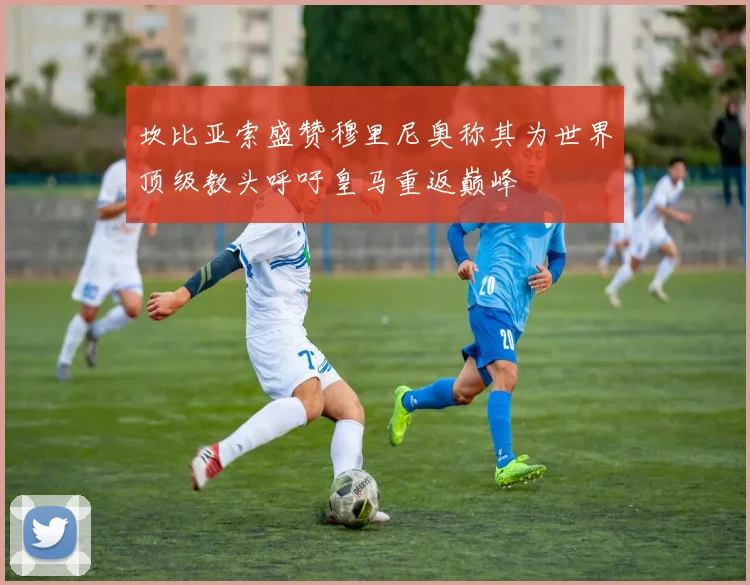 坎比亚索盛赞穆里尼奥称其为世界顶级教头呼吁皇马重返巅峰