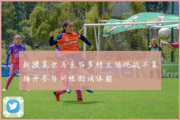 新援莱尔马亲临多特主场观战不莱梅并参与训练测试体能