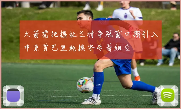 火箭需把握杜兰特争冠窗口期引入申京贾巴里轮换字母哥组合